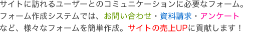 サイトに訪れるユーザーとのコミュニケーションに必要なフォーム。フォーム作成システムでは、お問い合わせ・資料請求・アンケートなど、様々なフォームを簡単作成。サイトの売上UPに貢献します！